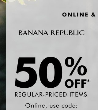 ONLINE & IN STORES | BANANA REPUBLIC | 50% OFF* REGULAR-PRICED ITEMS | Online, use code: