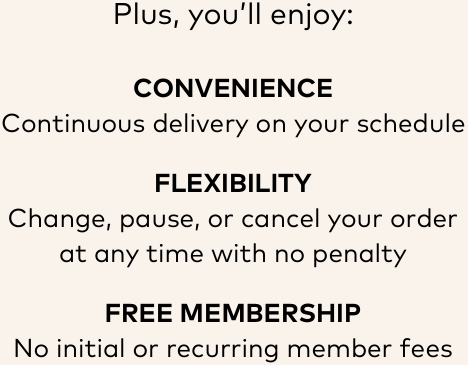 Plus, you'll enjoy: | CONVENIENCE Continuous delivery on your schedule | FLEXIBILITY Change, pause, or cancel your order at any time with no penalty | FREE MEMBERSHIP No initial or recurring member fees