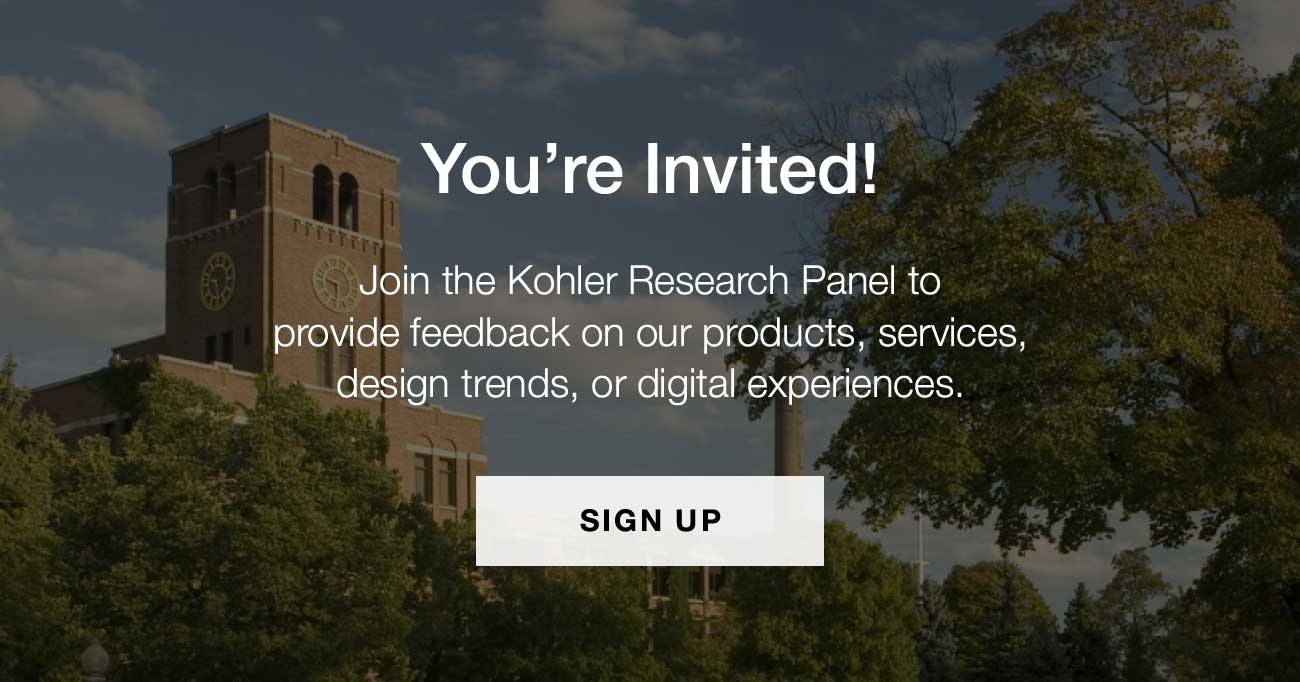 You're Invited! | Join the Kohler Research Panel to provide feedback on our products, services, design trends, or digital experiences. | SIGN UP
