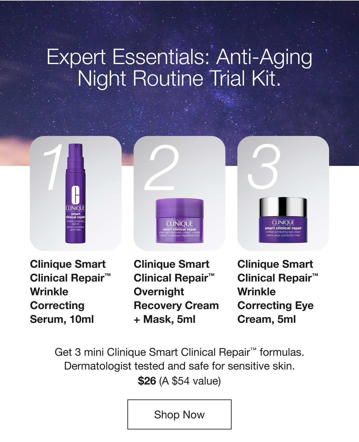 Expert Essentials: Anti-Aging Night Routine Trial Kit. | 1 Clinique Smart Clinical Repair™ Wrinkle Correcting Serum, 10ml | 2 Clinique Smart Clinical Repair™ Overnight Recovery Cream + Mask, 5ml | 3 Clinique Smart Clinical Repair™ Wrinkle Correcting Eye Cream, 5ml | Get 3 mini Clinique Smart Clinical Repair™ formulas Dermatologist tested and safe for sensitive skin. | $26 (A $54 value) | Shop Now