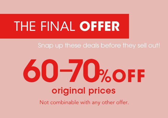 THE FINAL OFFER Snap up these deals before they sell out! 60-70% OFF original prices Not combinable with any other offer.