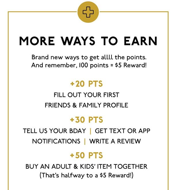 MORE WAYS TO EARN BRAND NEW WAYS TO GET ALLLL THE POINTS. AND REMEMBER, 100 POINTS = $5 REWARD! +20 PTS FILL OUT YOUR FIRST FRIENDS & FAMILY PROFILE +30 PTS TELL US YOUR BDAY GET TEXT OR APP NOTIFICATIONS WRITE A REVIEW +50 PTS BUY AN ADULT & KIDS' ITEM TOGETHER (THAT'S HALFWAY TO A $5 REWARD!)