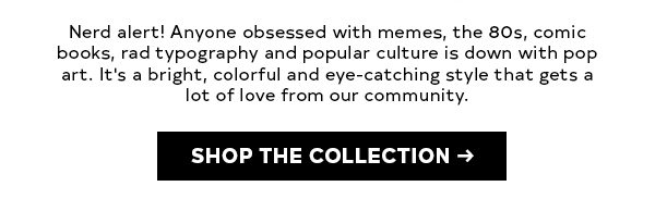 Nerd alert! Anyone obsessed with memes, the 80s, comic books, rad typography and popular culture is down with pop art. It's a bright, colorful and eye-catching style that gets a lot of love from our community. SHOP THE COLLECTION>