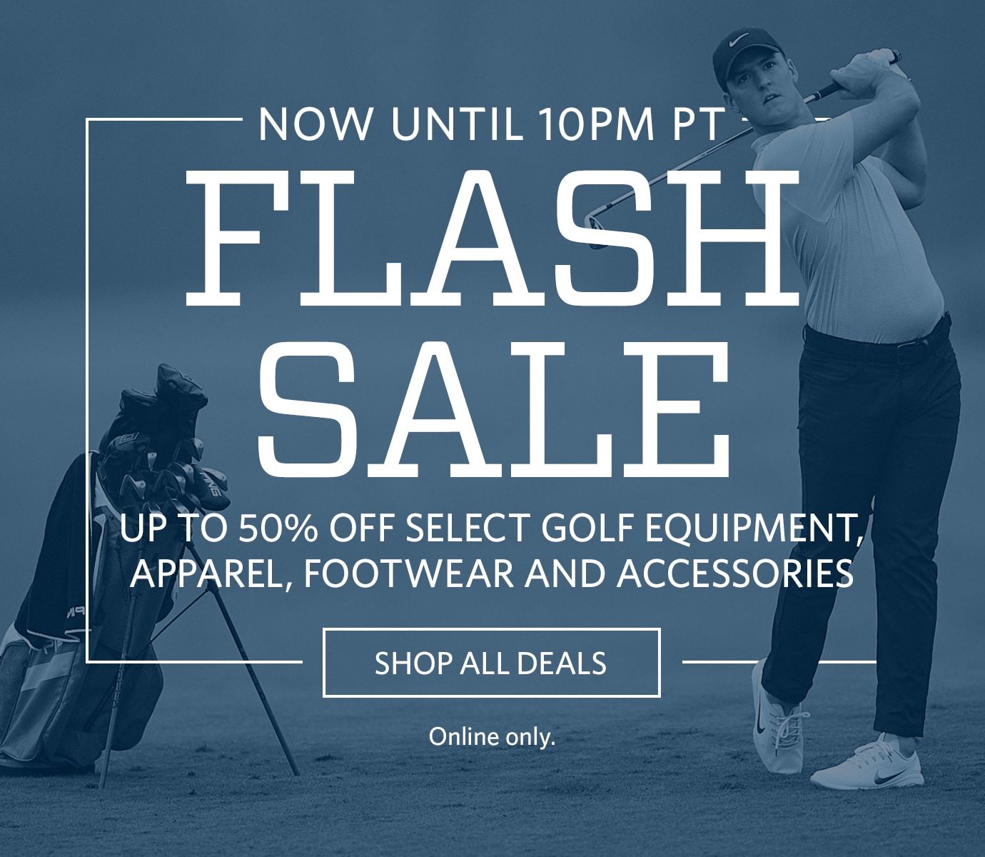 Now Until 10PM PT | Flash Sale | Up To 50% Off Select Golf Equipment, Apparel, Footwear, and Accessories | SHOP ALL DEALS | Online Only.