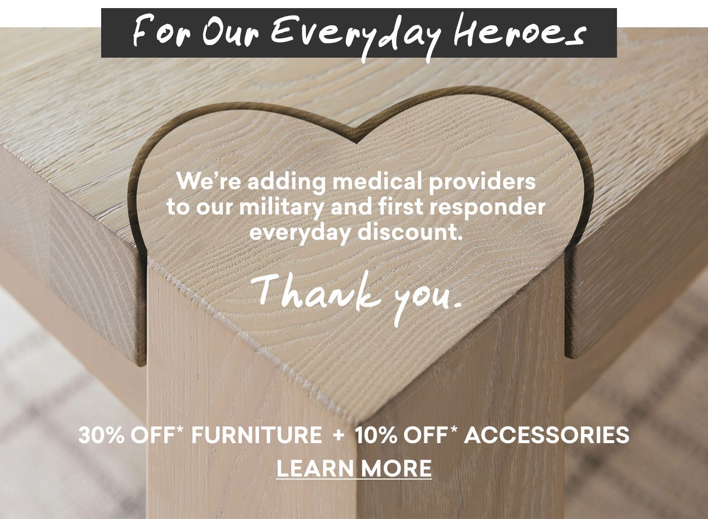 For our everyday heroes. Military, first responder & medical provider discount, 30% off furniture + 10% off accessories. Learn more.