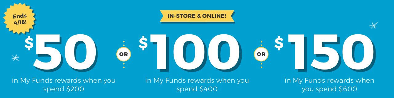 In-store & online! Ends 4/18! $50 in My Funds rewards when you spend $200 OR $100 in My Funds rewards when you spend $400 OR $150 in My Funds rewards when you spend $600 