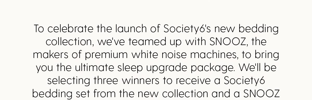 To celebrate the launch of Society6's new bedding collection, we've teamed up with SNOOZ, the makers of premium white noise machines, to bring you the ultimate sleep upgrade package. We'll be selecting three winners to receive a Society6 bedding set from the new collection and a SNOOZ Pro.