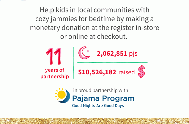 Help kids in local communities with cozy jammies for bedtime by making a monetary donation at the register in-store or online at checkout. | 11 years of partnership | 2,062,851 pjs | $10,526,182 raised $ | in proud partnership with Pajama Program | Good Nights Are Good Days