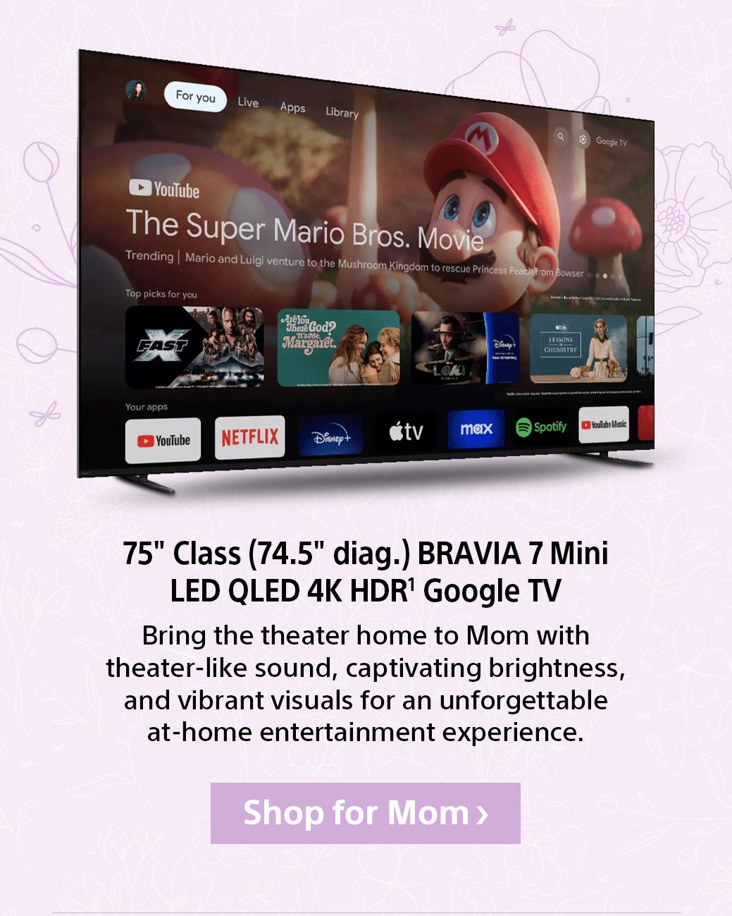 75" Class (74.5" diag.) BRAVIA 7 Mini LED QLED 4K HDR¹ Google TV Bring the theater home to Mom with theater-like sound, captivating brightness, and vibrant visuals for an unforgettable at-home entertainment experience.