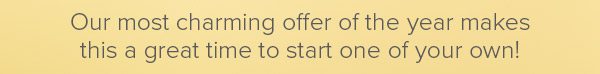 Our most charming offer of the year makes this a great time to start one of your own!