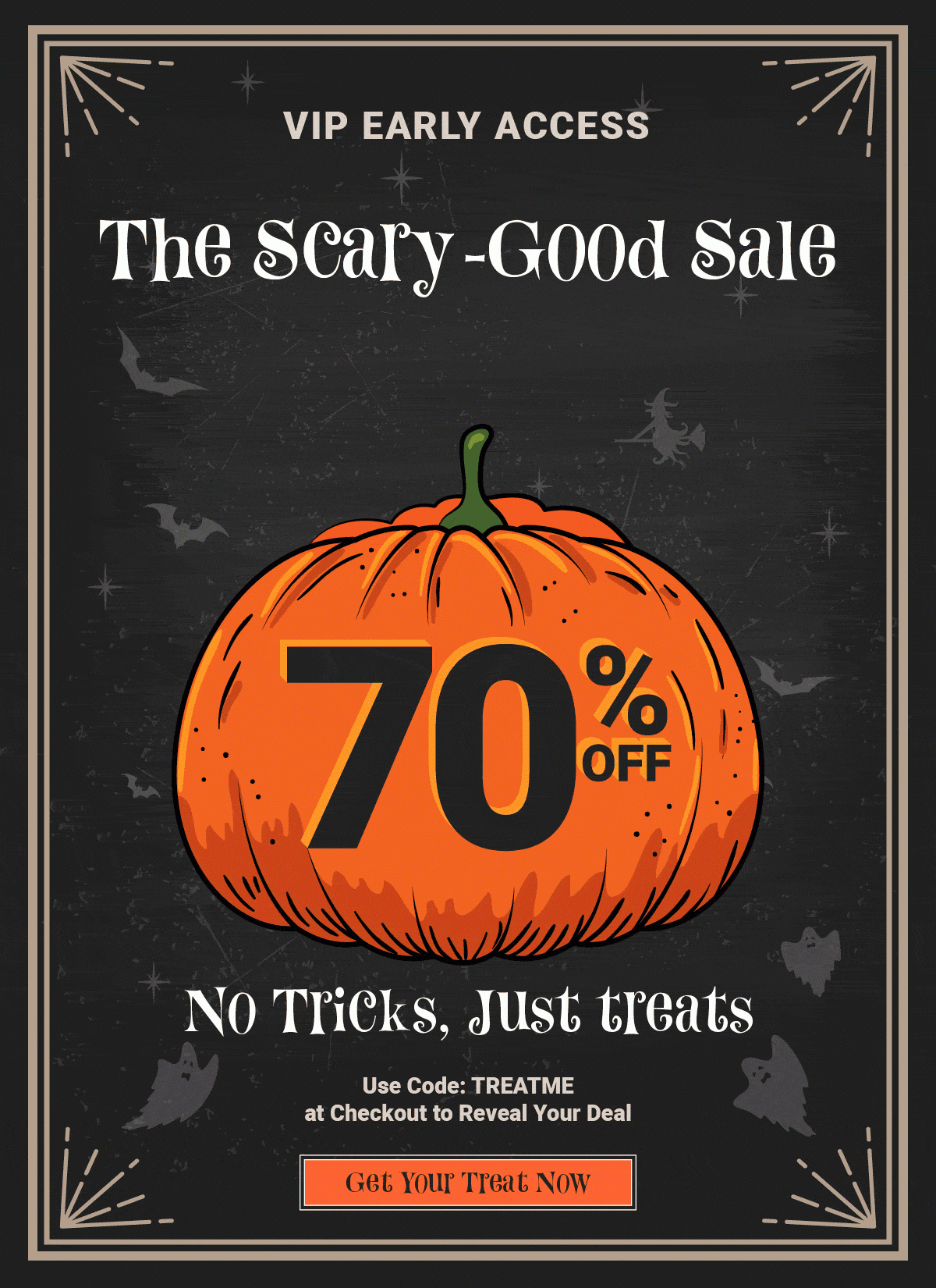 VIP Early Access The Scary-Good Sale. No Tricks, Just Treats! Use Code: TREATME At Checkout to Reveal Your Deal