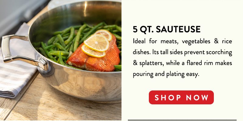 5 QT. SAUTEUSE Ideal for meats, vegetables & rice dishes. Its tall sides prevent scorching & splatters, while a flared rim makes pouring and plating easy. SHOP NOW