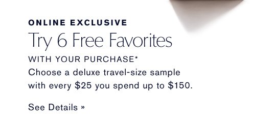 ONLINE EXCLUSIVE Try 6 Free Favorites WITH YOUR PURCHASE* Choose a deluxe sample with every $25 you spend up to $150. SEE DETAILS