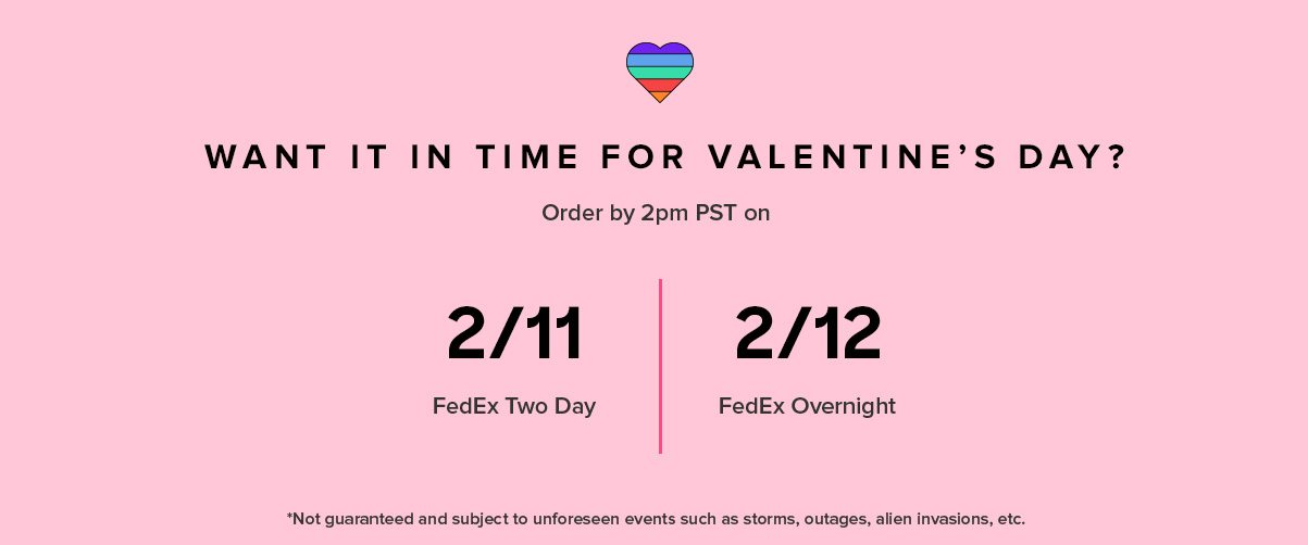 WANT IT IN TIME FOR VALENTINE’S DAY? International 2/1 2/7* Standard US Orders 2/11 FedEx 2 Day 2/12 FedEx Overnight Order by 2PM PST on *Not guaranteed and subject to unforeseen events such as storms, outages, and other holiday craziness.