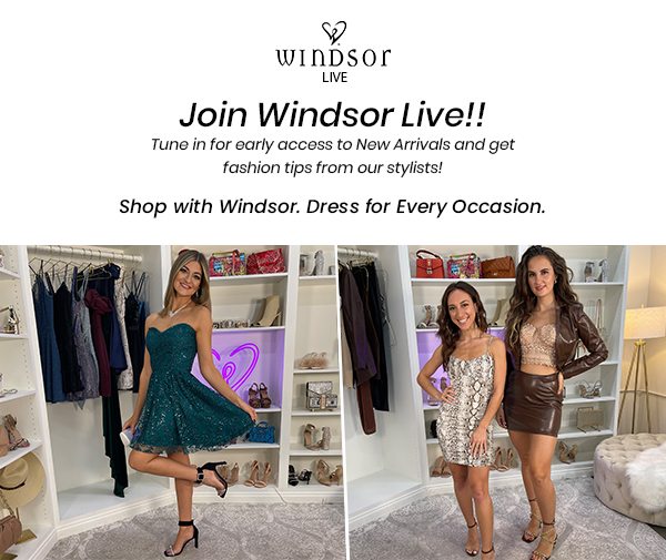 Join Windsor Live! for exclusive style tips and get first access to shop New Arrivals! Shop with Windsor. Dress for Every Occasion. Banner