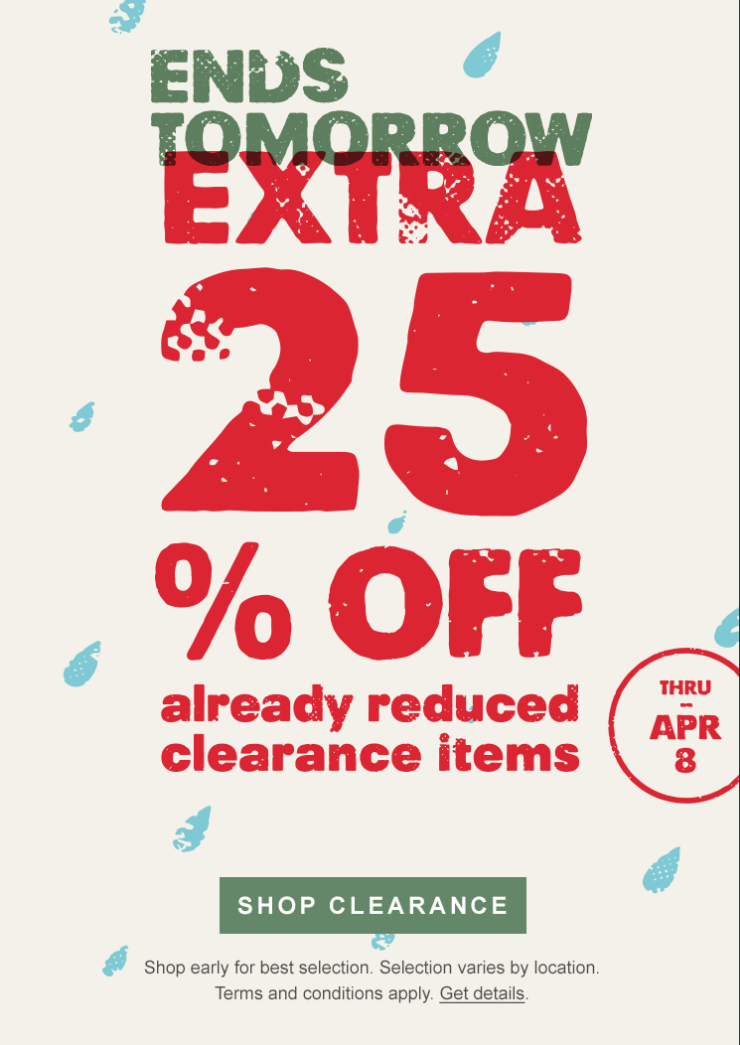 Ends tomorrow. Extra 25 percent off already reduced clearance items through April 8. Shop Clearance. Shop early for best selection. Selection varies by location. Terms and conditions apply. Get details.