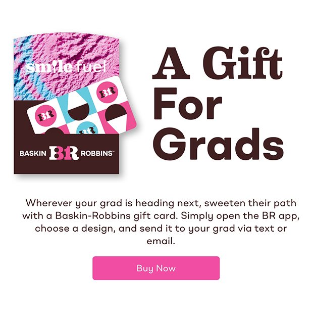 A Gift For Grads. Wherever your grad is heading next, sweeten their path with a Baskin-Robbins gift card. Simply open the BR app, choose a design, and send it to your grad via text or email. Buy now.