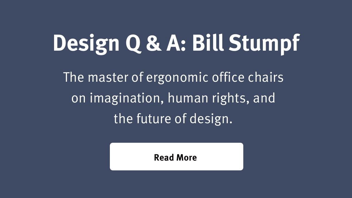 Design Q & A: Bill Stumpf The master of ergonomic office chairs on imagination, human rights, and the future of design. Read More