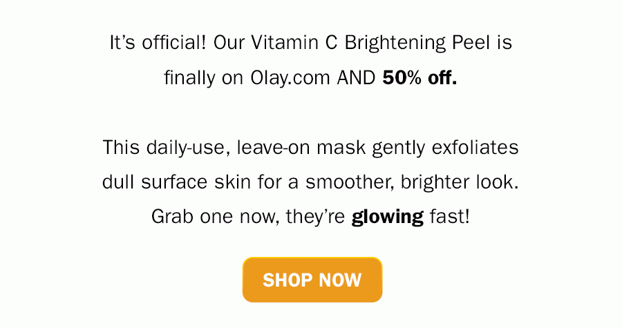 It’s official! Our Vitamin C Brightening Peel is finally on Olay.com AND 50% off. This daily-use, leave-on mask gently exfoliates dull surface skin for a smoother, brighter look. Grab one now, they’re glowing fast! Shop Now.