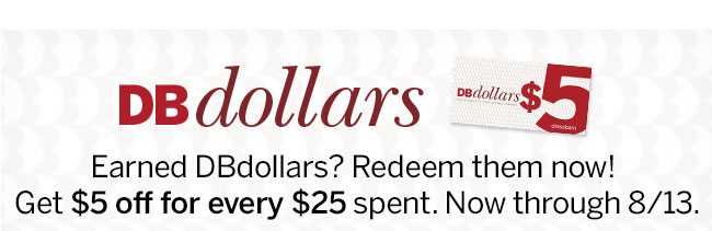 dbDollars Earned dbDollars? Redeem them now! Get $5 off for every $25 spent. Now through 8/13.