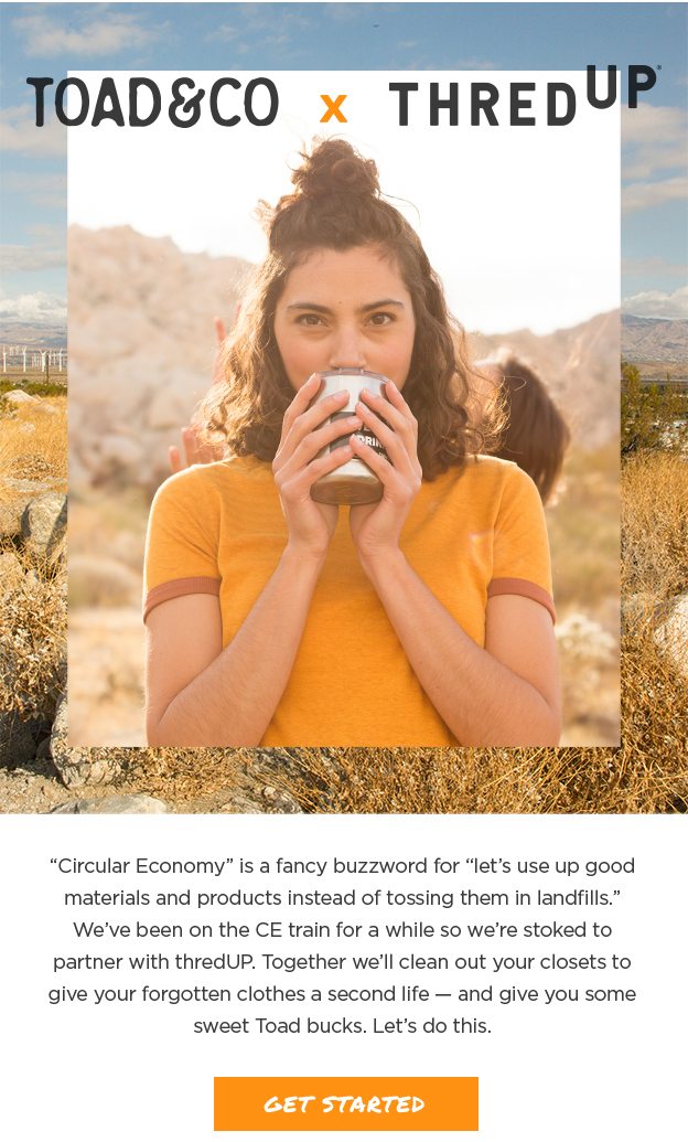 Toad&Co x thredUP - “Circular Economy” is a fancy buzzword for “let’s use up good materials and products instead of tossing them in landfills.” We’ve been on the CE train for a while so we’re stoked to partner with thredUP. Together we’ll clean out your closets to give your forgotten clothes a second life — and give you some sweet Toad bucks. Let’s do this.