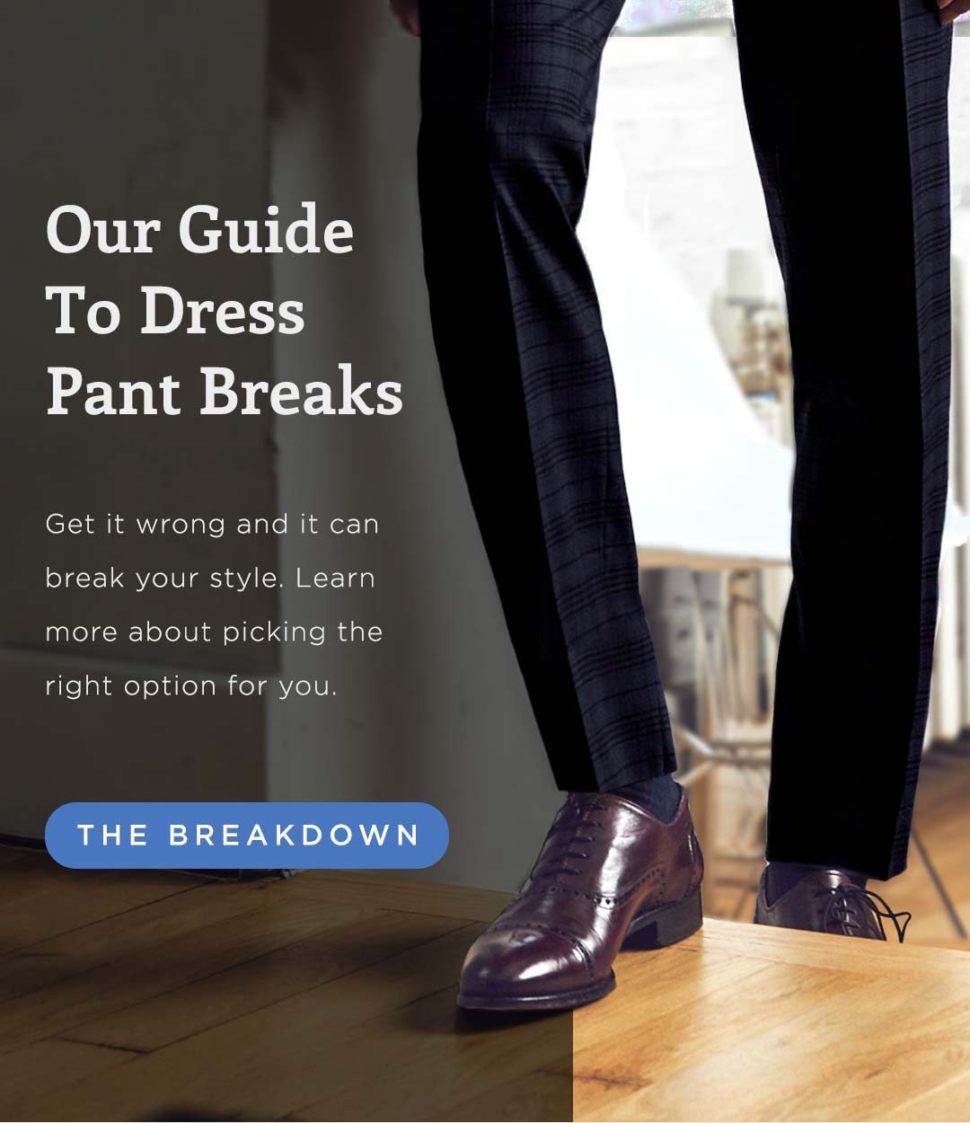 Our Guide To Dress Pant Breaks Get it wrong and it can break your style. Learn more about picking the right option for you. >The Breakdown<