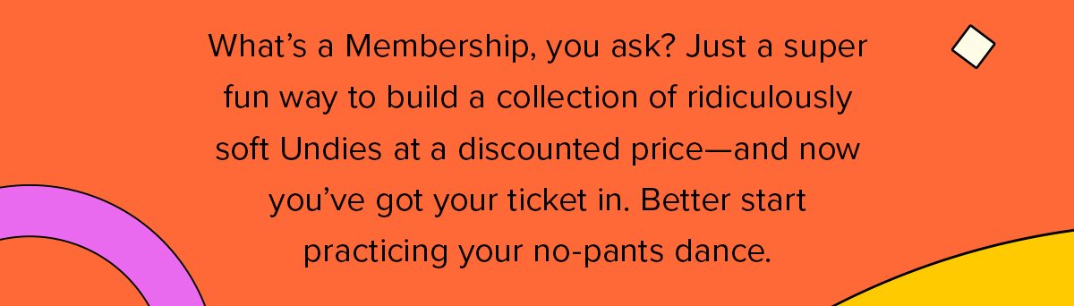 What’s a Membership, you ask? Just a super fun way to build a collection of ridiculously soft Undies at a discounted price—and now you’ve got your ticket in. Better start practicing your no-pants dance.