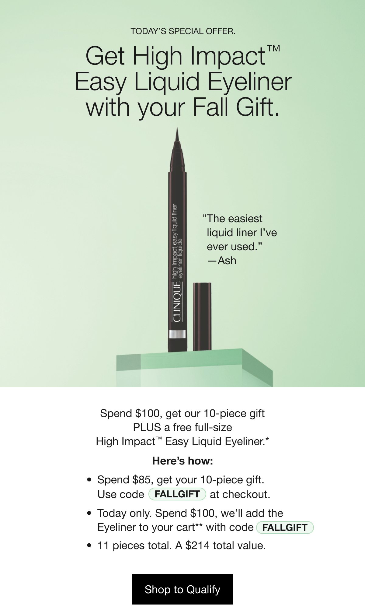 TODAY’S SPECIAL OFFER. | Get High Impact™ Easy Liquid Eyeliner with your Fall Gift. | The easiest liquid liner I’ve ever used. —Ash | Spend $100, get our 10-piece gift PLUS a free full-size High Impact™ Easy Liquid Eyeliner.* | Here’s how: | Spend $85, get your 10-piece gift. | Use code FALLGIFT | at checkout. | Today only. Spend $100, we’ll add the Eyeliner to your cart** with code FALLGIFT | 11 pieces total. A $214 total value. | Shop to Qualify