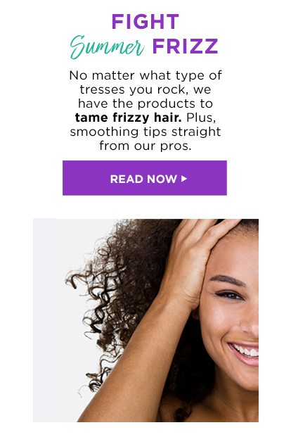 FIGHT Summer FRIZZ - No matter what type of tresses you rock, we have the products to tame frizzy hair. Plus, smoothing tips straight from our pros. - READ NOW >