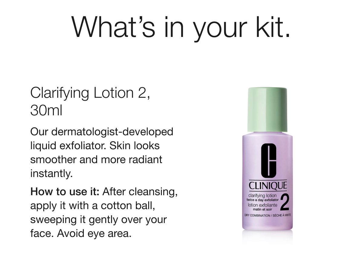 What’s in your kit. | Clarifying Lotion 2, 30ml | Our dermatologist-developed liquid exfoliator. Skin looks smoother and more radiant instantly. | How to use it: After cleansing, apply it with a cotton ball, sweeping it gently over your face. Avoid eye area. 