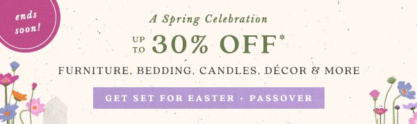 ends soon! A Spring Celebration up to 30% off* Furniture, Bedding, Candles, Decor and more. get set for Easter + Passover