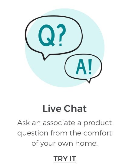 Live Chat. Ask an associate an product question from the comfort of your own home. TRY IT.