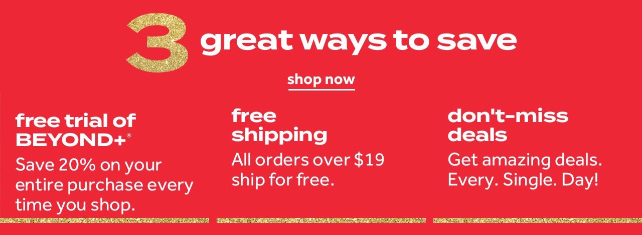 3 great ways to save | shop now | free trial of beyond+ Save 20% on your entire purchase every time you shop | free shipping on all orders over $19 | don't miss deals Get amazing deals. Every. Single. Day!