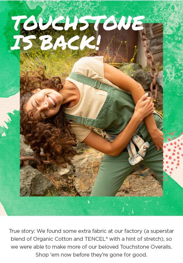 Touchstone is back! True story: We found some extra fabric at our factory (a superstar blend of Organic Cotton and TENCEL with a hint of stretch), so we were able to make more of our beloved Touchstone Overalls. Shop 'em now before they're gone for good.