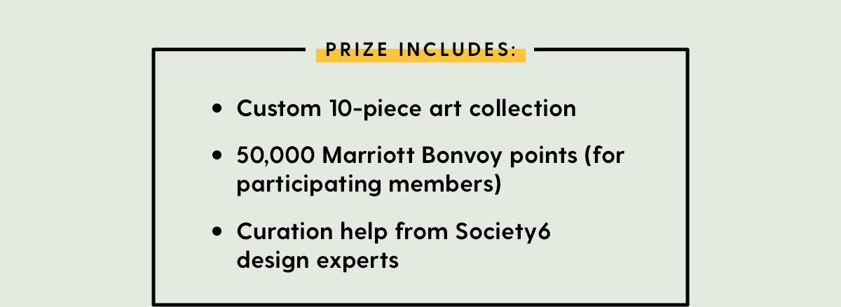 Prize Includes: - Custom 10-piece art collection - 50,000 Marriott Bonvoy points (for participating members) - Curation help from Society6 design experts