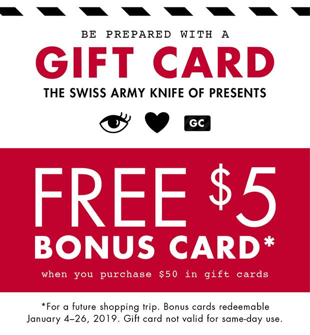 BE PREPARED WITH A GIFT CARD THE SWISS ARMY KNIFE OF PRESENTS FREE $5 BONUS CARD * WHEN YOU PURCHASE $50 IN GIFT CARDS *FOR A FUTURE SHOPPING TRIP. BONUS CARDS REDEEMABLE JANUARY 4-26, 2019. GIFT CARD NOT VALID FOR SAME-DAY USE.