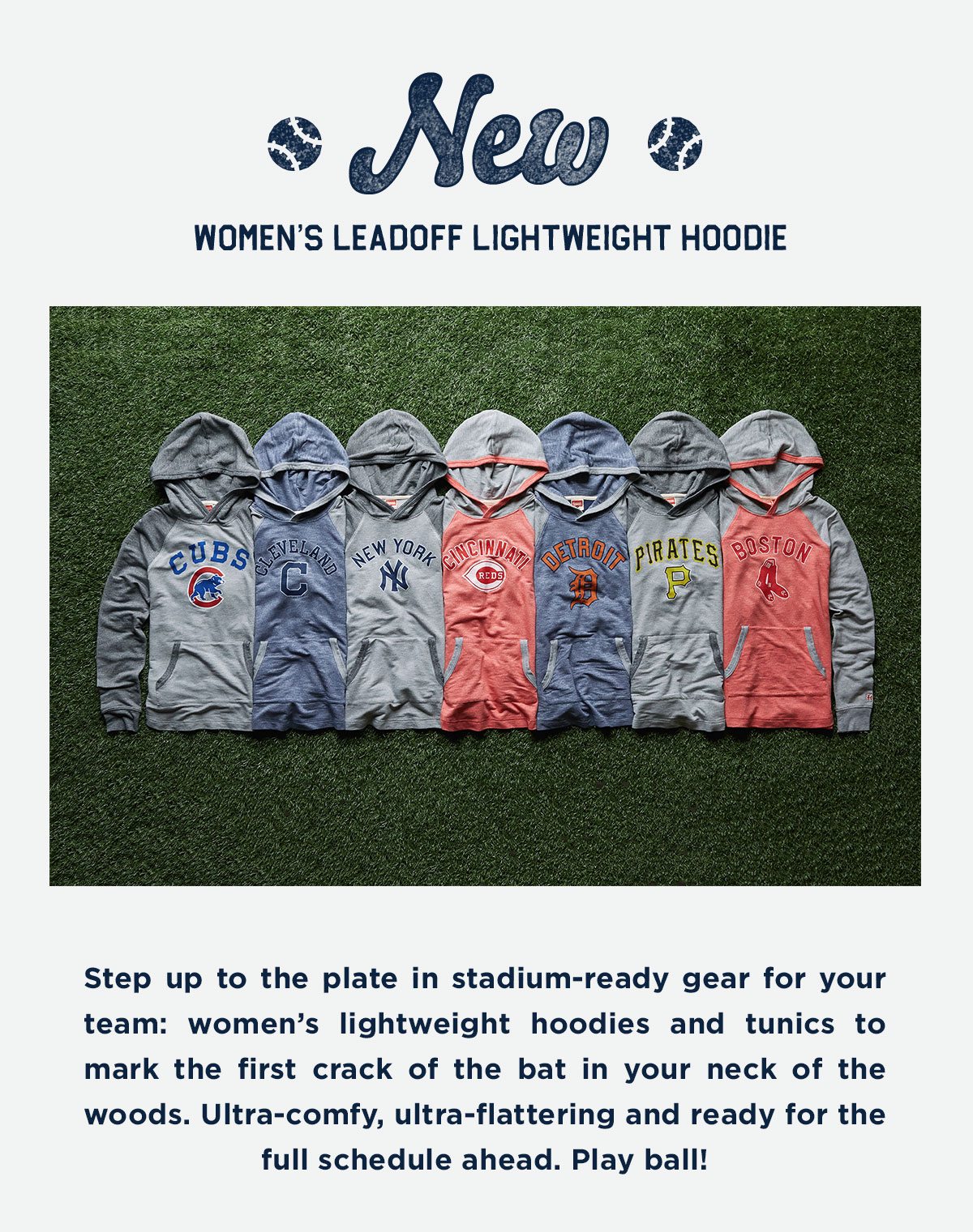 Step up to the plate in stadium-ready gear for your team: women’s lightweight hoodies and tunics to mark the first crack of the bat in your neck of the woods. Ultra-comfy, ultra-flattering and ready for the full schedule ahead. Play ball!