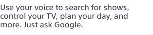 Use your voice to search for shows, control your TV, plan your day, and more. Just ask Google.