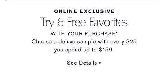 ONLINE EXCLUSIVE Try 6 Free Favorites WITH YOUR PURCHASE* Choose a deluxe travel-size sample with every $25 you spend up to $150. SEE DETAILS »