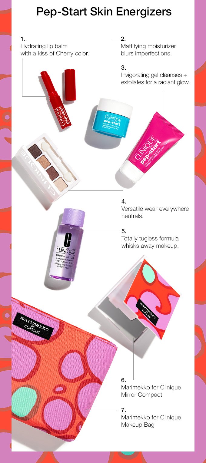 Pep-Start Skin Energizers 1. Hydrating lip balm with a kiss of Cherry color. 2. Mattifying moisturizer blurs imperfections. 3. Invigorating gel cleanses + exfoliates for a radiant glow. 4. Versatile wear-everywhere neutrals. 5. Totally tugless formula whisks away makeup. 6. Marimekko for Clinique Mirror Compact 7. Marimekko for Clinique Makeup Bag