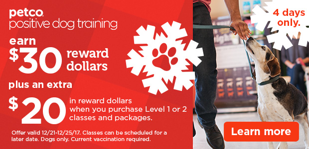 Petco Positive Dog Training. Earn $30 reward dollars plus an extra $20 in reward dollars when you purchase Level 1 or 2 classes and packages. Offer valid 12/21-12/25/17. Classes can be scheduled for a later date. Dogs only. Current vaccination required. Learn More. 