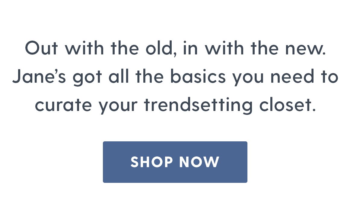 Out with the old, in with the new. Jane's got all the basics you need to curate your trendsetting closet. Shop now.