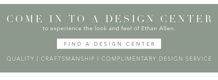 Come into a Design Center to experience the look and feel of Ethan Allen. Find a Design Center >