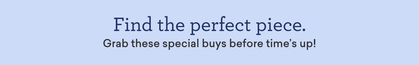 Find the perfect piece. Grab these special buys before time's up!