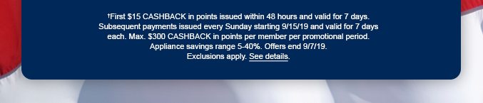 †First $15 CASHBACK in points issued within 48 hours and valid for 7 days. Subsequent payments issued every Sunday starting 9/15/19 and valid for 7 days each. Max. $300 CASHBACK in points per member per promotional period. Appliance savings range 5-40%. Offer ends 9/7/19. Exclusions apply. See details.