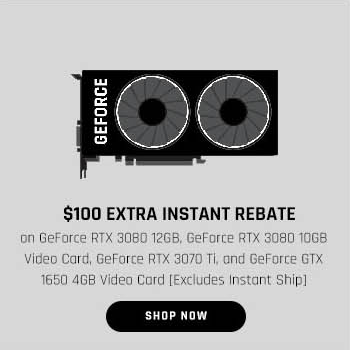 $100 EXTRA INSTANT REBATE on GeForce RTX 3080 12GB, GeForce RTX 3080 10GB Video Card, GeForce RTX 3070 Ti, and GeForce GTX 1650 4GB Video Card [Excludes Instant Ship]