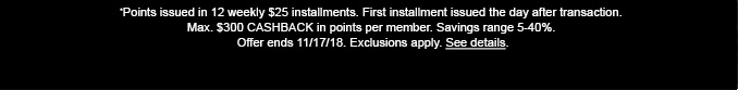 *Points issued in 12 weekly $25 installments. First installment issued the day after transaction. Max. $300 CASHBACK in points per member. Savings range 5-40%. Offer ends 11/17/18. Exclusions apply. See details.