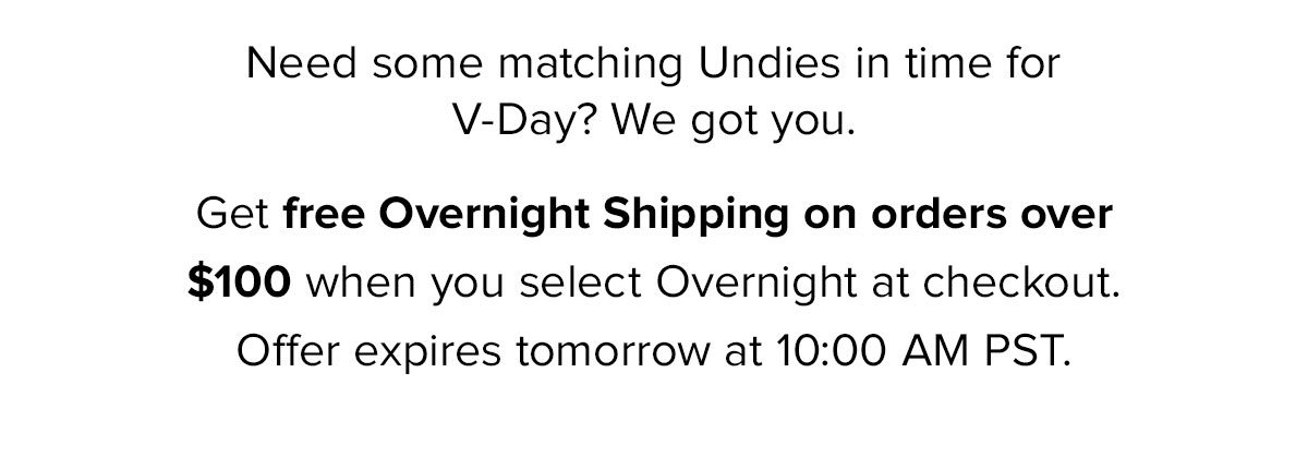 Need some matching Undies in time for V-Day? We got you. Get free Overnight Shipping on orders over $100 when you select Overnight at checkout. Offer expires tomorrow at 10:00 AM PST.