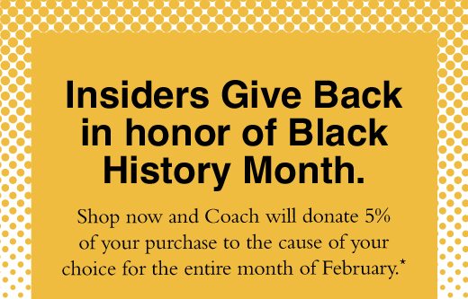 Insiders Give Back in honor of Black History Month. Shop now and Coach will donate 5% of your purchase to the cause of your choice for the entire month of February.* 