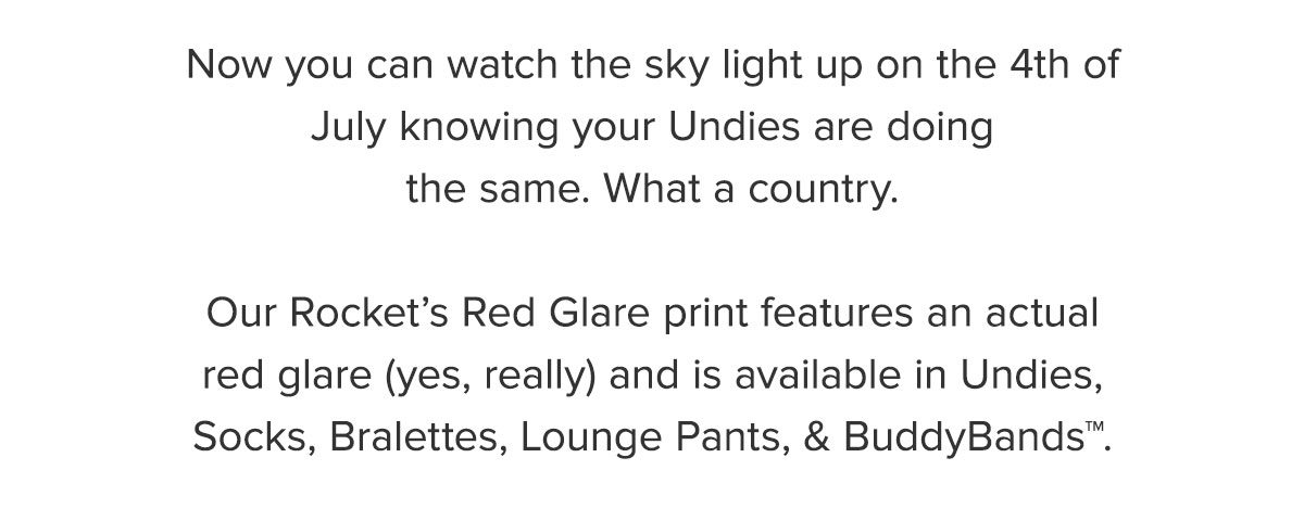 Now you can watch the sky light up on the 4th of July knowing your Undies are doing the same. What a country. Our Rocket’s Red Glare print features an actual red glare (yes, really) and is available in Undies, Socks, Bralettes, Lounge Pants, & BuddyBands™.